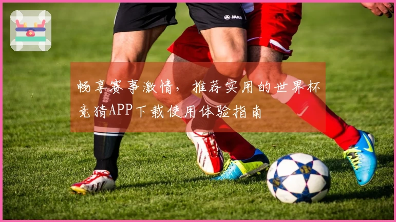 畅享赛事激情，推荐实用的世界杯竞猜APP下载使用体验指南