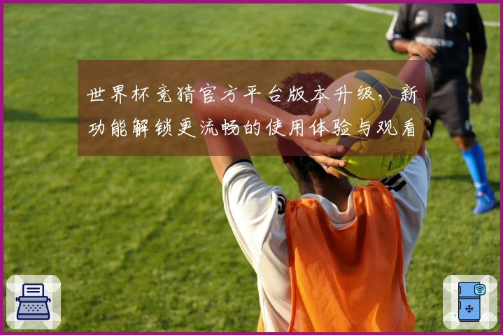 世界杯竞猜官方平台版本升级，新功能解锁更流畅的使用体验与观看乐趣